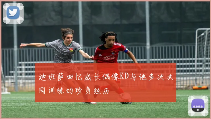 迪班萨回忆成长偶像KD与他多次共同训练的珍贵经历
