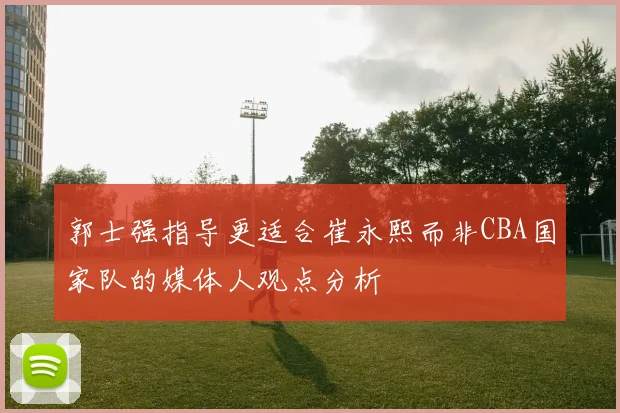郭士强指导更适合崔永熙而非CBA国家队的媒体人观点分析