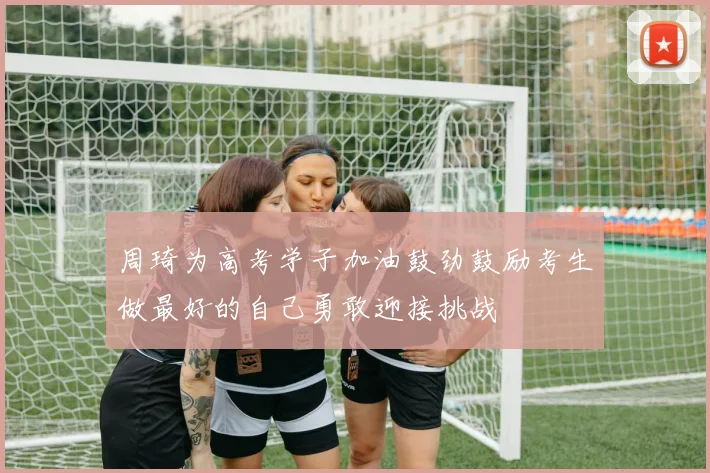 周琦为高考学子加油鼓劲鼓励考生做最好的自己勇敢迎接挑战