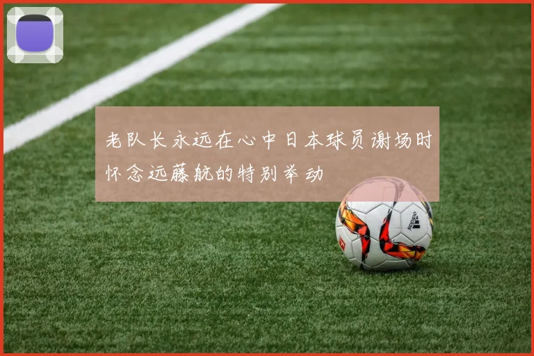 老队长永远在心中日本球员谢场时怀念远藤航的特别举动