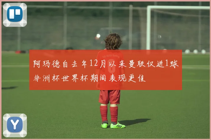 阿玛德自去年12月以来曼联仅进1球非洲杯世界杯期间表现更佳