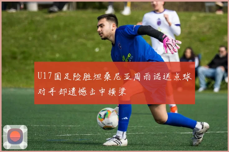 U17国足险胜坦桑尼亚周雨诺送点球对手却遗憾击中横梁