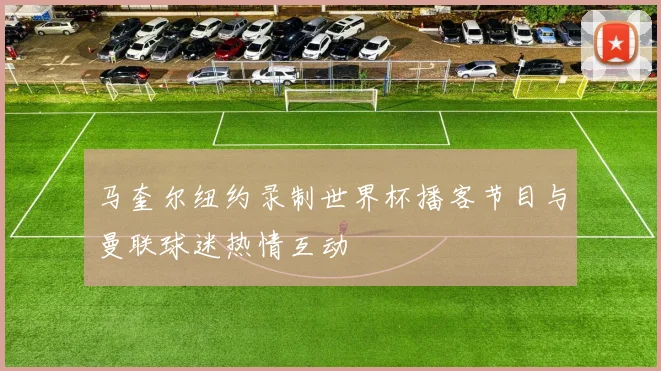 马奎尔纽约录制世界杯播客节目与曼联球迷热情互动
