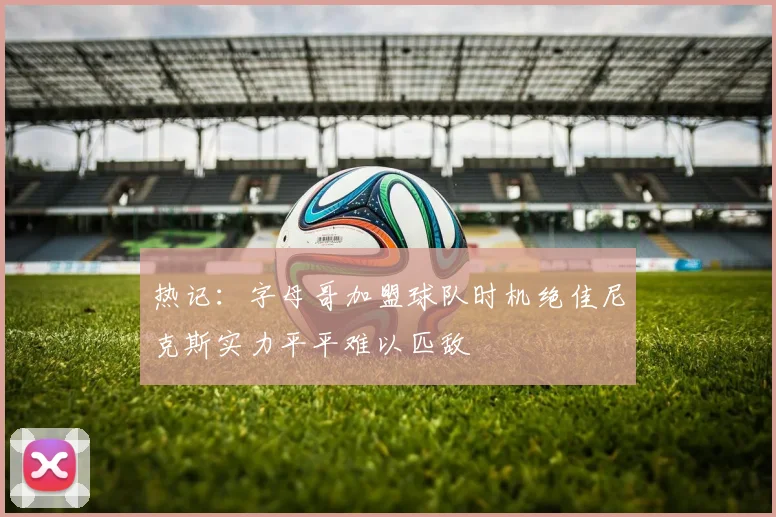 热记：字母哥加盟球队时机绝佳尼克斯实力平平难以匹敌