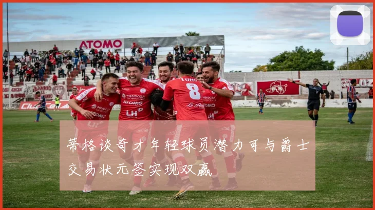 蒂格谈奇才年轻球员潜力可与爵士交易状元签实现双赢