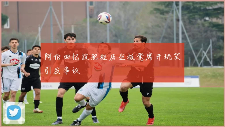阿伦回忆技犯经历坐板凳席开玩笑引发争议