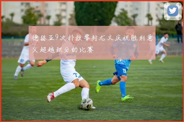 德赫亚9次扑救零封尤文庆祝胜利意义超越积分的比赛
