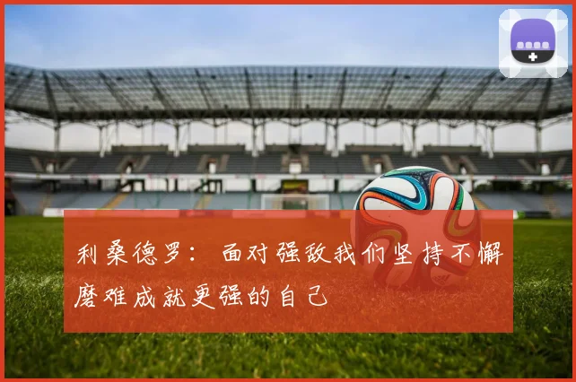 利桑德罗：面对强敌我们坚持不懈磨难成就更强的自己