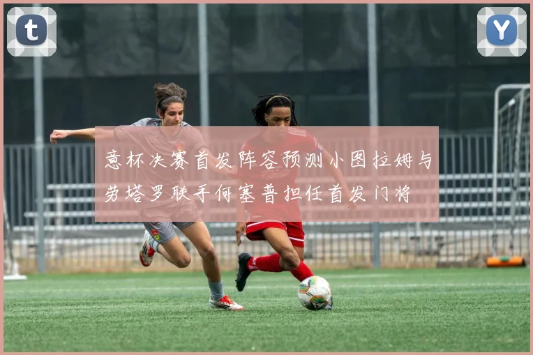 意杯决赛首发阵容预测小图拉姆与劳塔罗联手何塞普担任首发门将