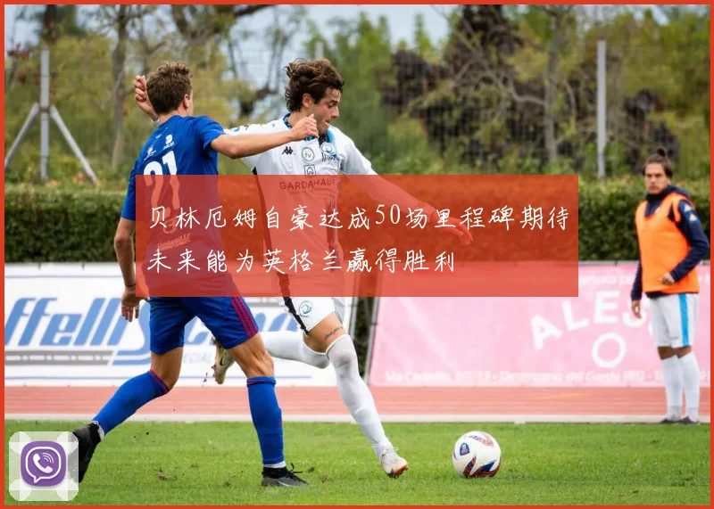 贝林厄姆自豪达成50场里程碑期待未来能为英格兰赢得胜利