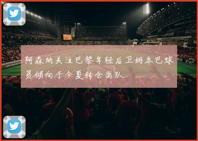 阿森纳关注巴黎年轻后卫姆本巴球员倾向于今夏转会离队