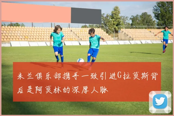 米兰俱乐部携手一致引进G拉莫斯背后是阿莫林的深厚人脉