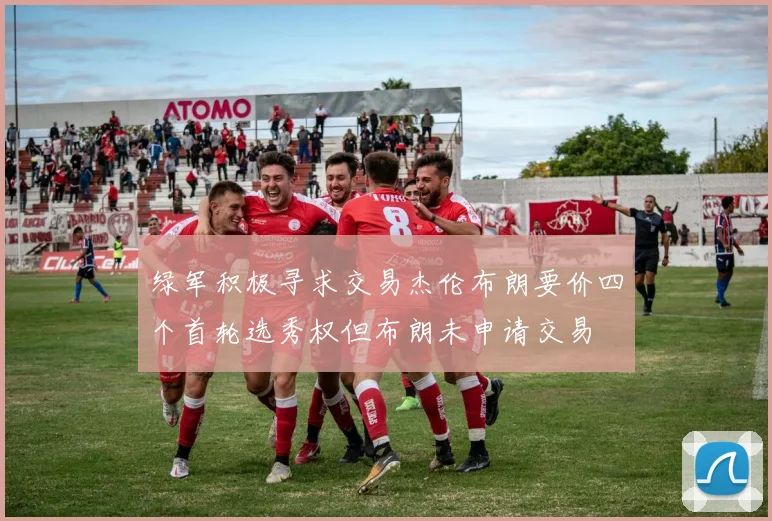 绿军积极寻求交易杰伦布朗要价四个首轮选秀权但布朗未申请交易
