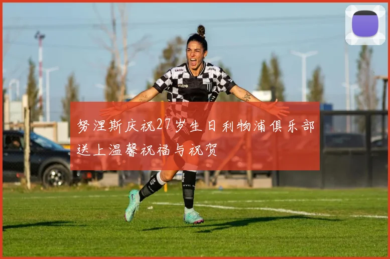 努涅斯庆祝27岁生日利物浦俱乐部送上温馨祝福与祝贺