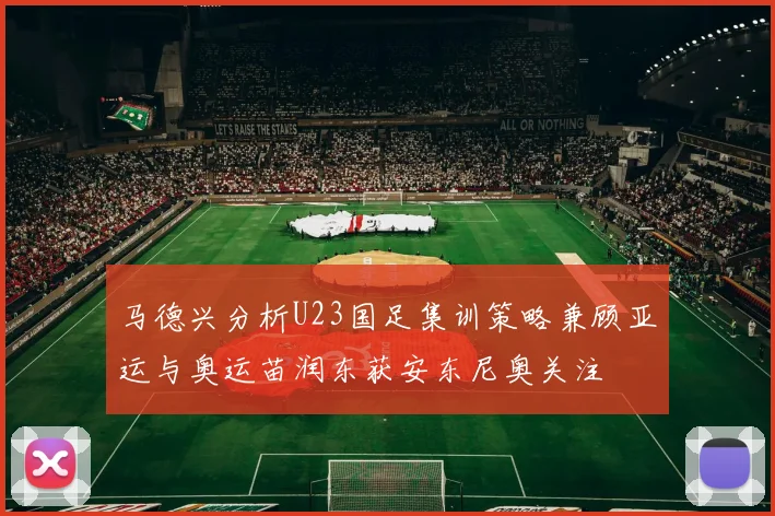 马德兴分析U23国足集训策略兼顾亚运与奥运苗润东获安东尼奥关注