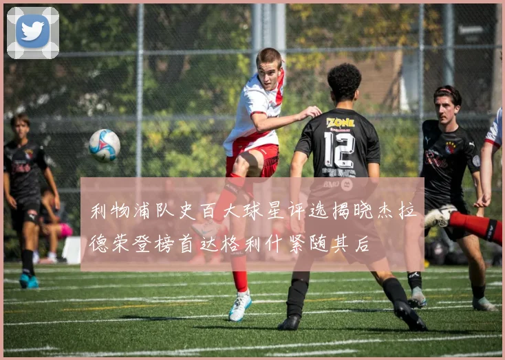 利物浦队史百大球星评选揭晓杰拉德荣登榜首达格利什紧随其后