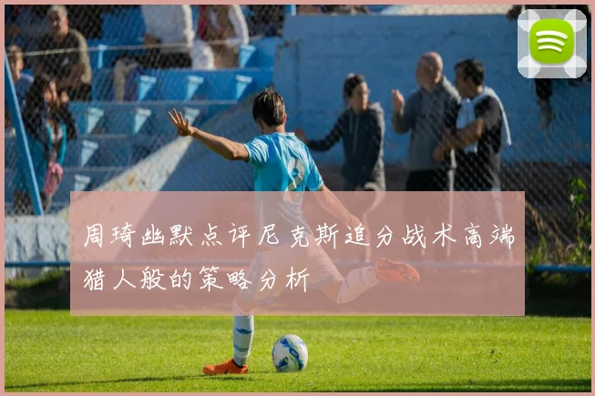 周琦幽默点评尼克斯追分战术高端猎人般的策略分析