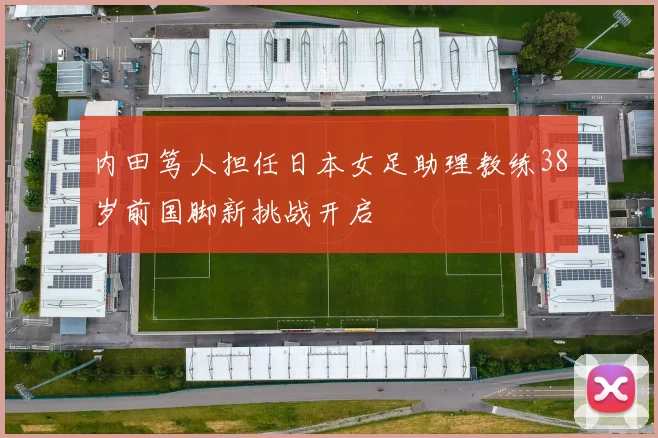 内田笃人担任日本女足助理教练38岁前国脚新挑战开启