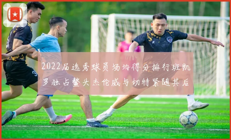 2022届选秀球员场均得分排行班凯罗独占鳌头杰伦威与切特紧随其后